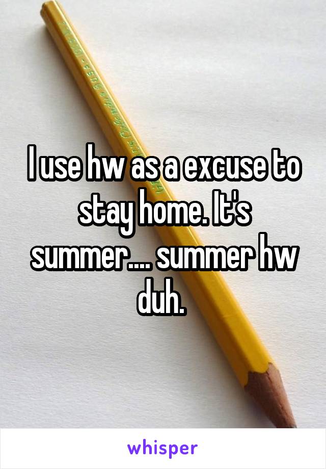 I use hw as a excuse to stay home. It's summer.... summer hw duh. 