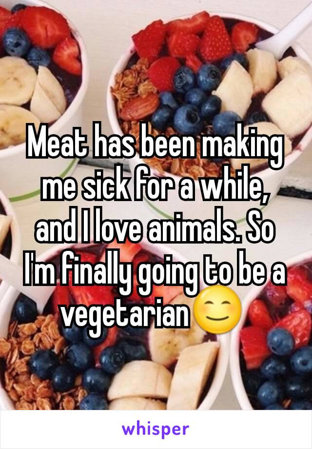 Meat has been making me sick for a while, and I love animals. So I'm finally going to be a vegetarian😊 