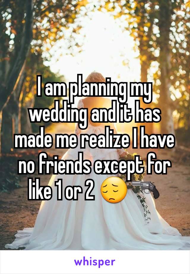 I am planning my wedding and it has made me realize I have no friends except for like 1 or 2 😔🔫
