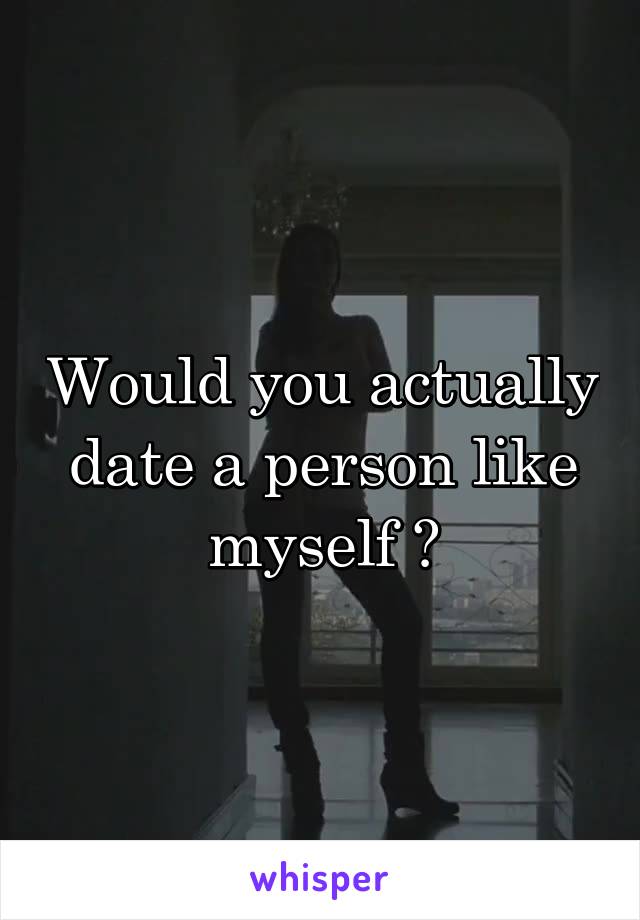 Would you actually date a person like myself ?