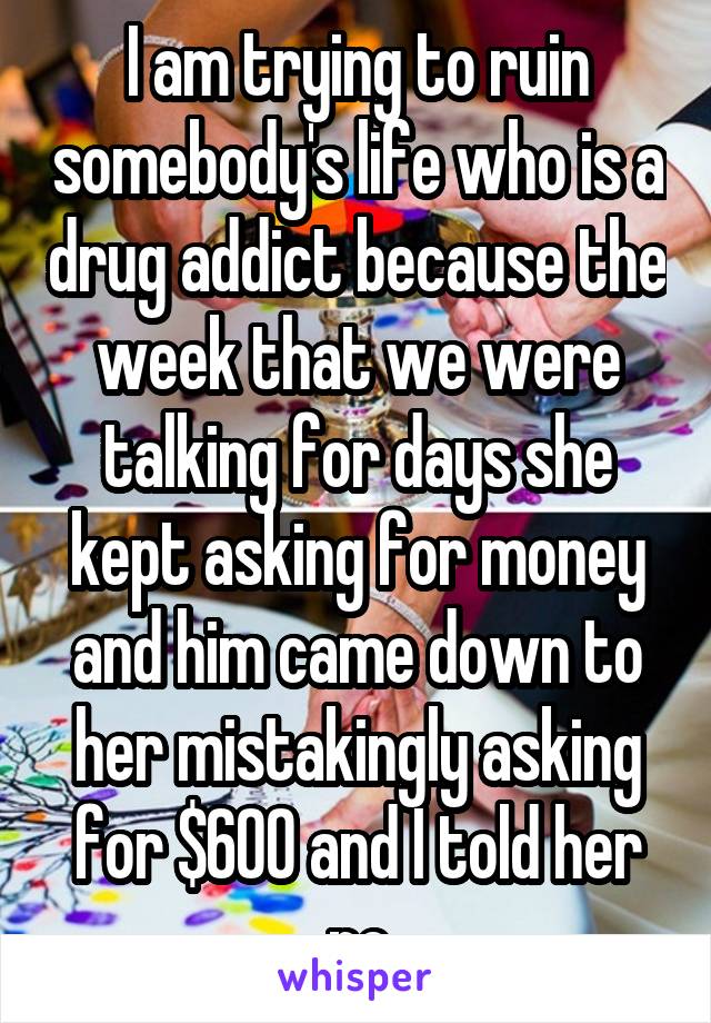 I am trying to ruin somebody's life who is a drug addict because the week that we were talking for days she kept asking for money and him came down to her mistakingly asking for $600 and I told her no