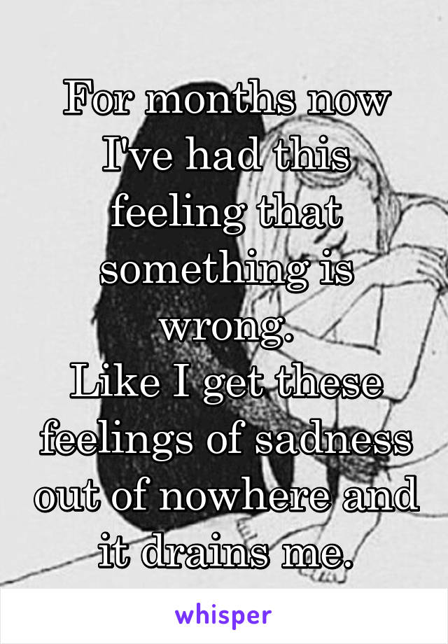 For months now I've had this feeling that something is wrong.
Like I get these feelings of sadness out of nowhere and it drains me.
