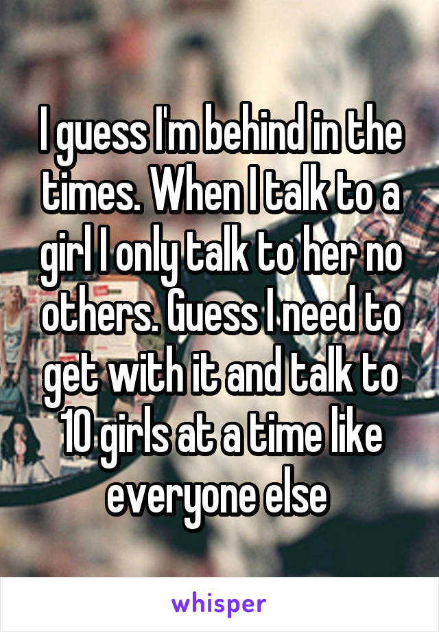 I guess I'm behind in the times. When I talk to a girl I only talk to her no others. Guess I need to get with it and talk to 10 girls at a time like everyone else 