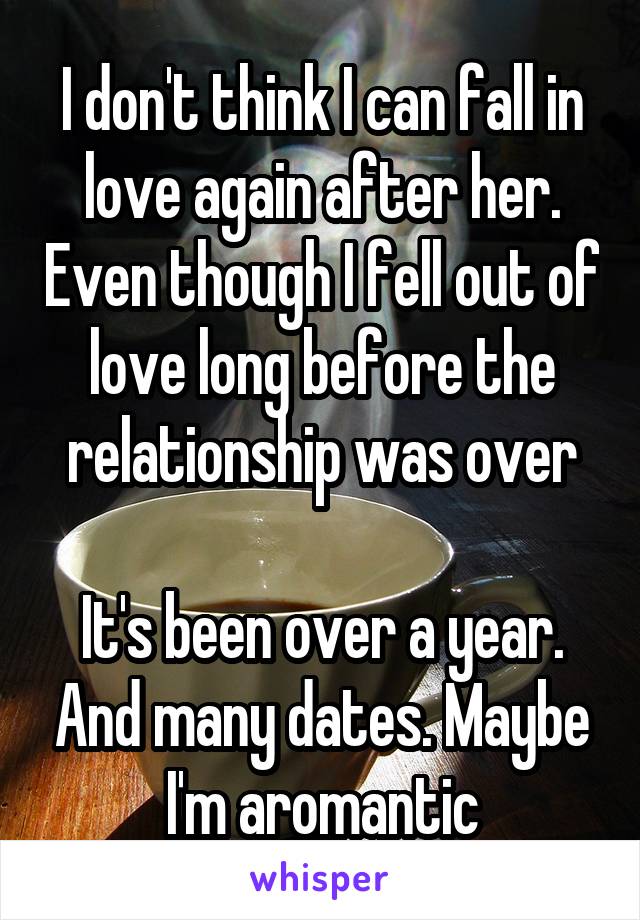 I don't think I can fall in love again after her. Even though I fell out of love long before the relationship was over

It's been over a year. And many dates. Maybe I'm aromantic