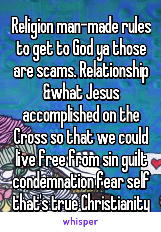 Religion man-made rules to get to God ya those are scams. Relationship &what Jesus accomplished on the Cross so that we could live free from sin guilt condemnation fear self that's true Christianity