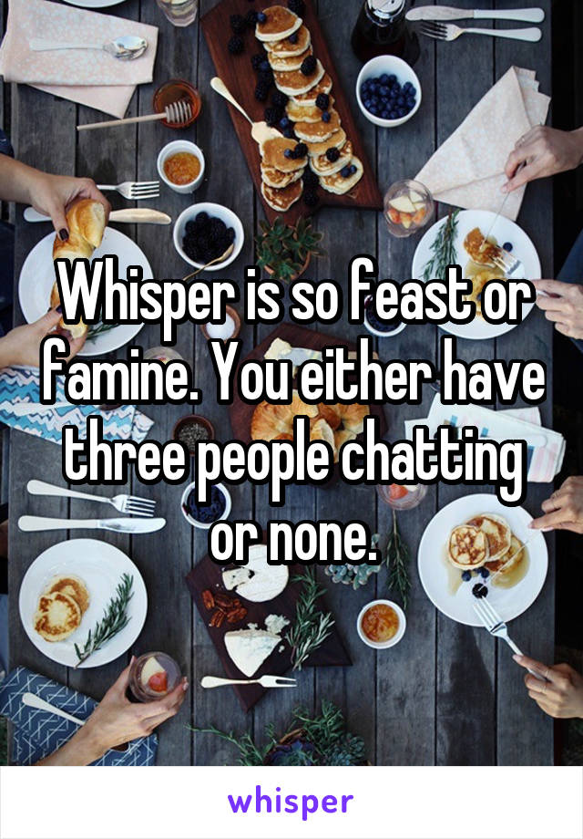 Whisper is so feast or famine. You either have three people chatting or none.