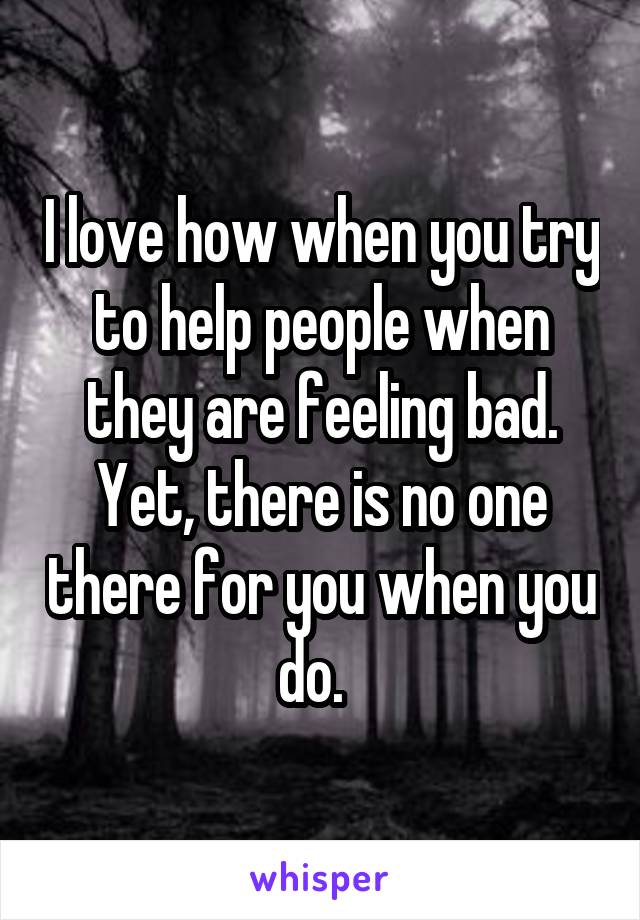 I love how when you try to help people when they are feeling bad. Yet, there is no one there for you when you do.  