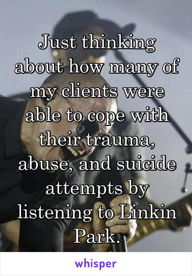 Just thinking about how many of my clients were able to cope with their trauma, abuse, and suicide attempts by listening to Linkin Park.