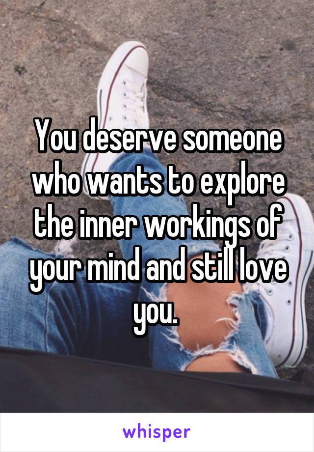 You deserve someone who wants to explore the inner workings of your mind and still love you. 