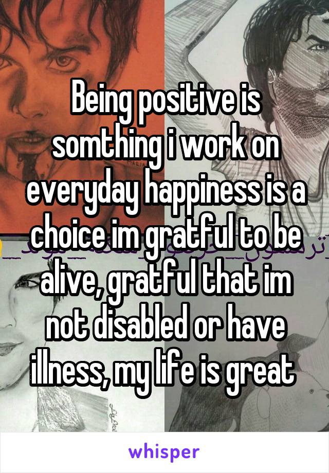 Being positive is somthing i work on everyday happiness is a choice im gratful to be alive, gratful that im not disabled or have illness, my life is great 