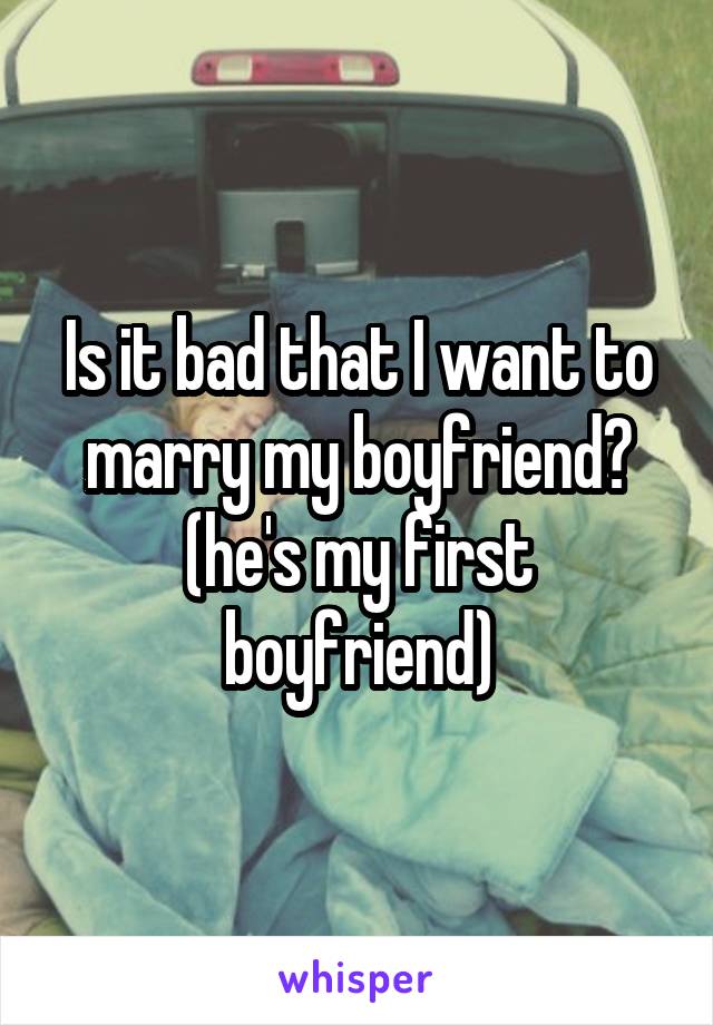 Is it bad that I want to marry my boyfriend? (he's my first boyfriend)