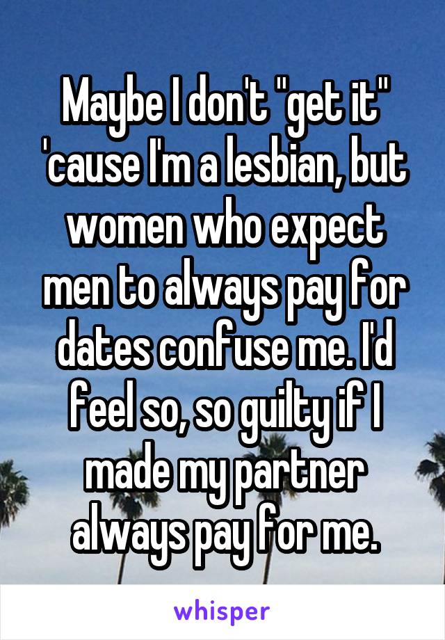 Maybe I don't "get it" 'cause I'm a lesbian, but women who expect men to always pay for dates confuse me. I'd feel so, so guilty if I made my partner always pay for me.