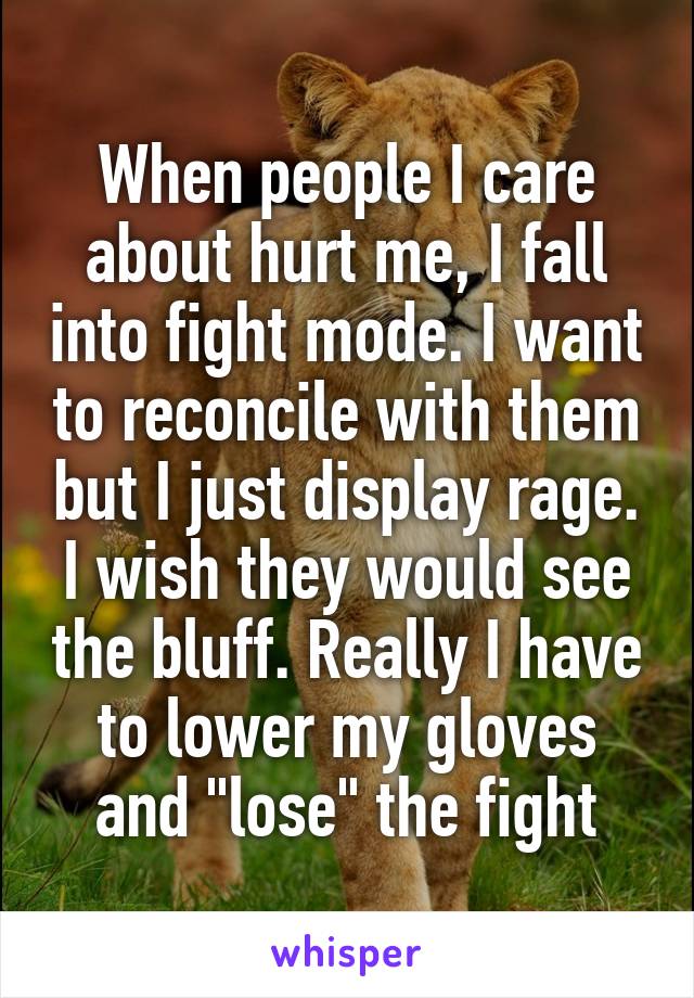 When people I care about hurt me, I fall into fight mode. I want to reconcile with them but I just display rage. I wish they would see the bluff. Really I have to lower my gloves and "lose" the fight