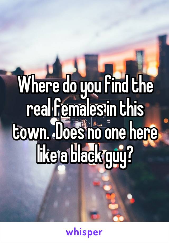 Where do you find the real females in this town.  Does no one here like a black guy?