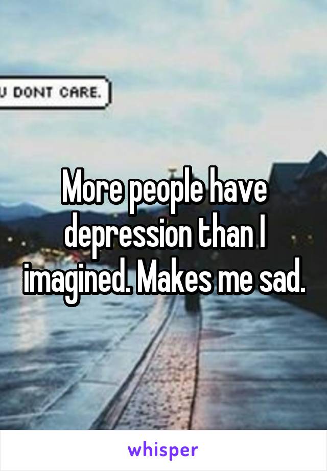 More people have depression than I imagined. Makes me sad.