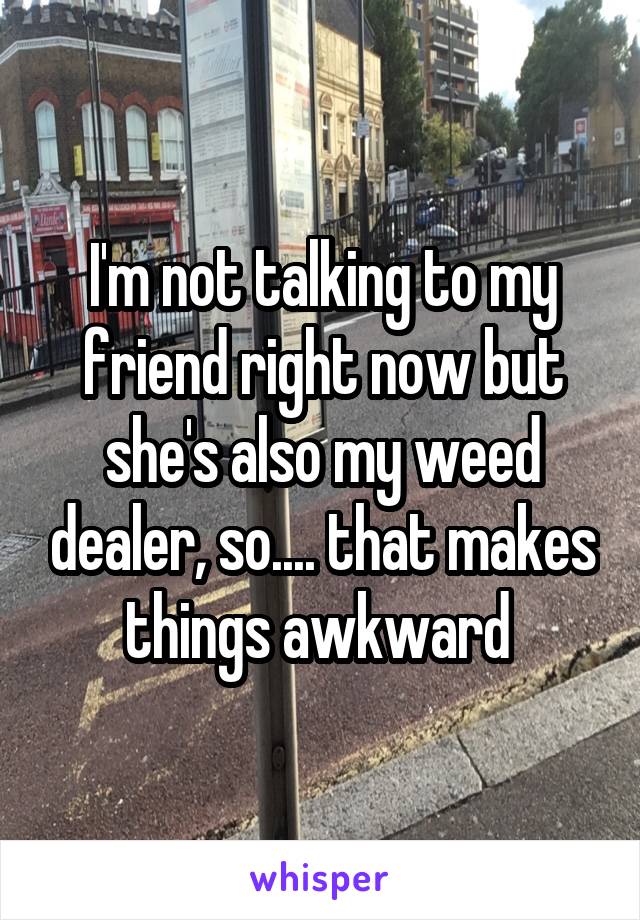 I'm not talking to my friend right now but she's also my weed dealer, so.... that makes things awkward 