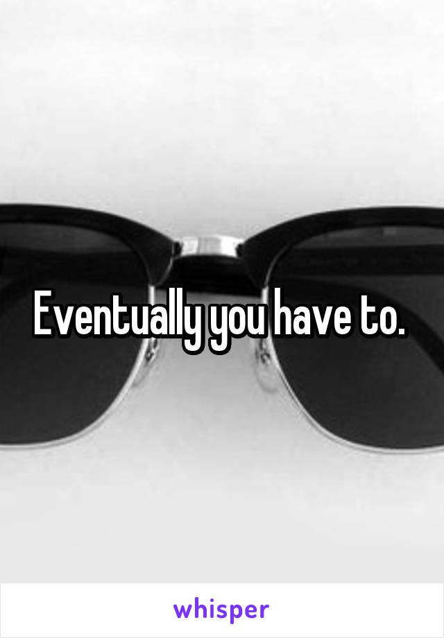 Eventually you have to. 