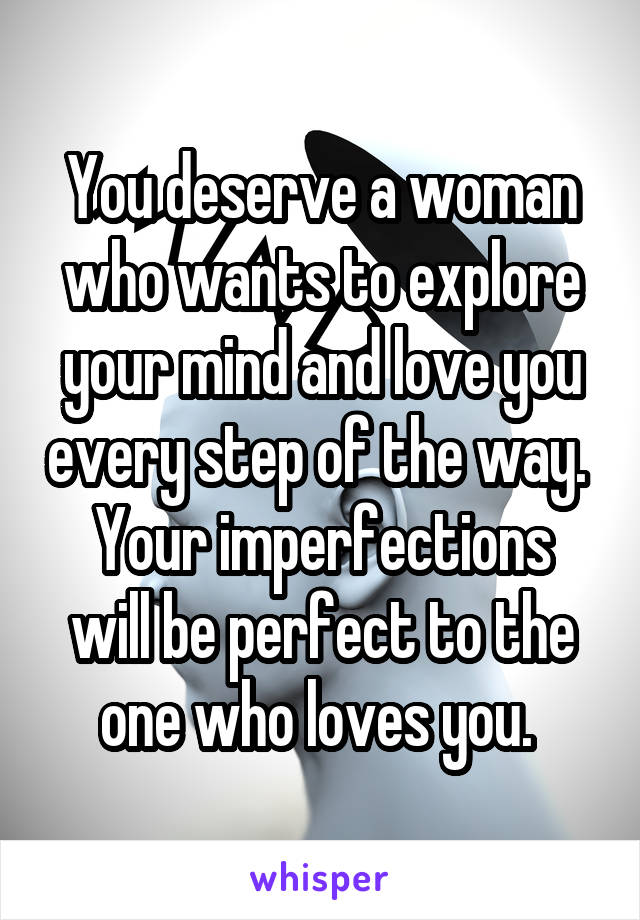 You deserve a woman who wants to explore your mind and love you every step of the way. 
Your imperfections will be perfect to the one who loves you. 