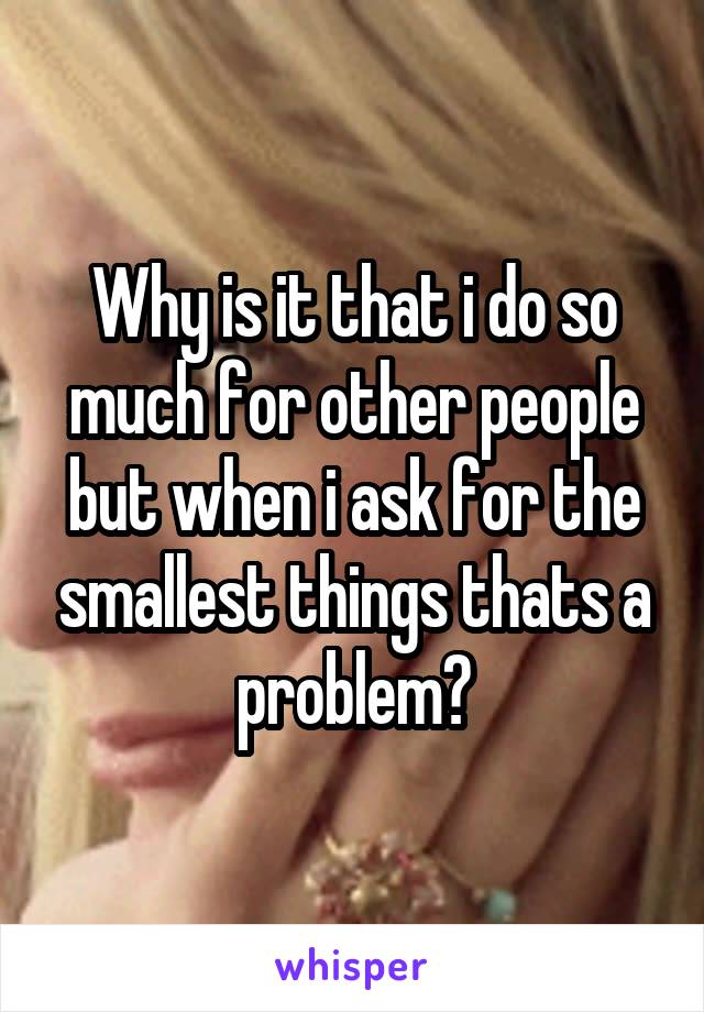 Why is it that i do so much for other people but when i ask for the smallest things thats a problem?