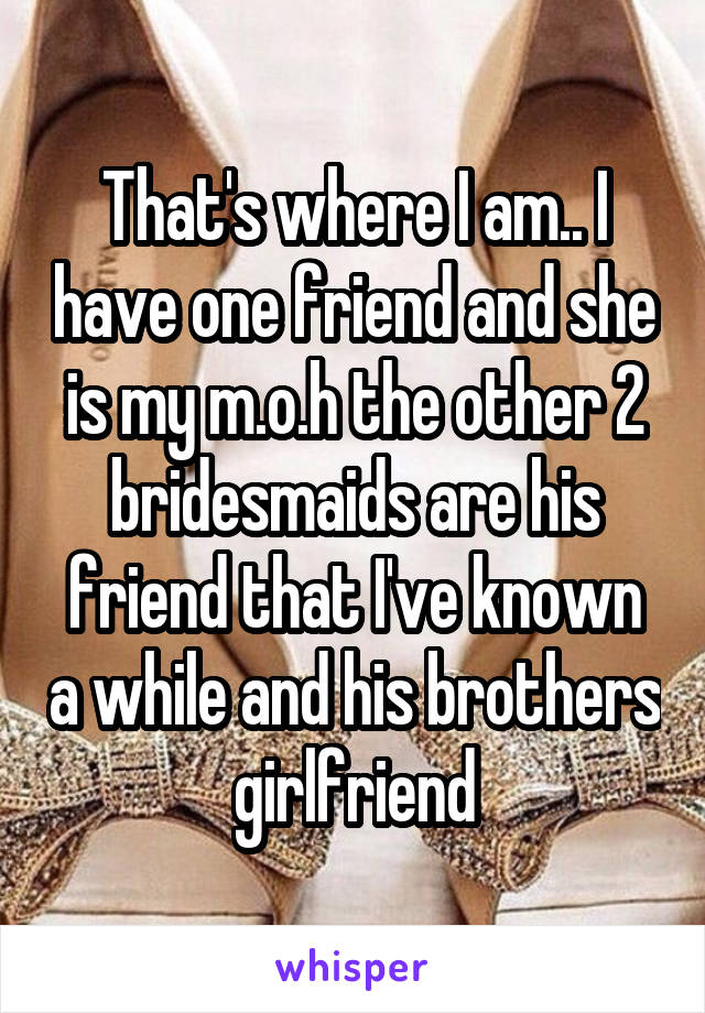 That's where I am.. I have one friend and she is my m.o.h the other 2 bridesmaids are his friend that I've known a while and his brothers girlfriend