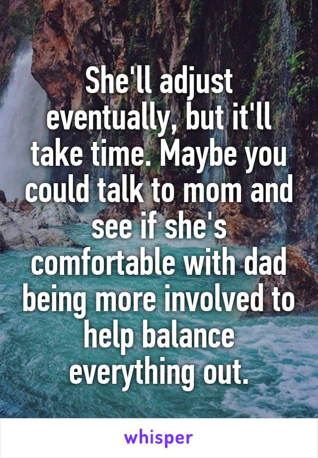 She'll adjust eventually, but it'll take time. Maybe you could talk to mom and see if she's comfortable with dad being more involved to help balance everything out.
