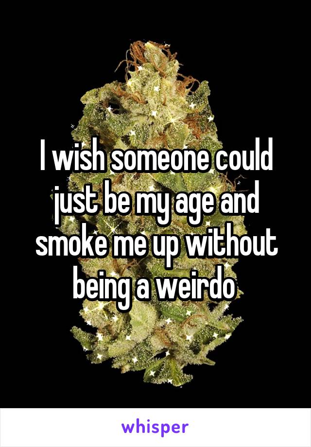 I wish someone could just be my age and smoke me up without being a weirdo 