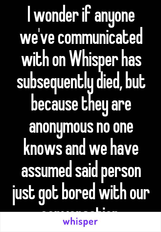 I wonder if anyone we've communicated with on Whisper has subsequently died, but because they are anonymous no one knows and we have assumed said person just got bored with our conversation 
