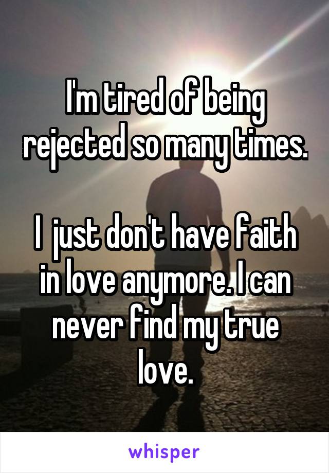 I'm tired of being rejected so many times. 
I  just don't have faith in love anymore. I can never find my true love.
