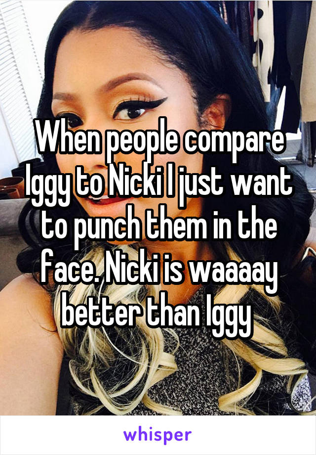 When people compare Iggy to Nicki I just want to punch them in the face. Nicki is waaaay better than Iggy 