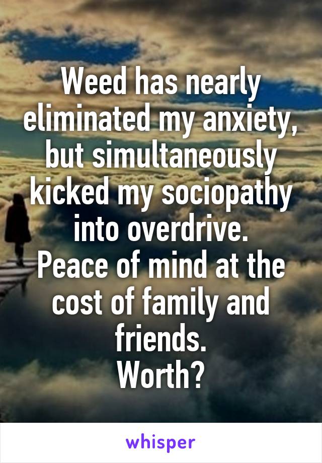 Weed has nearly eliminated my anxiety, but simultaneously kicked my sociopathy into overdrive.
Peace of mind at the cost of family and friends.
Worth?