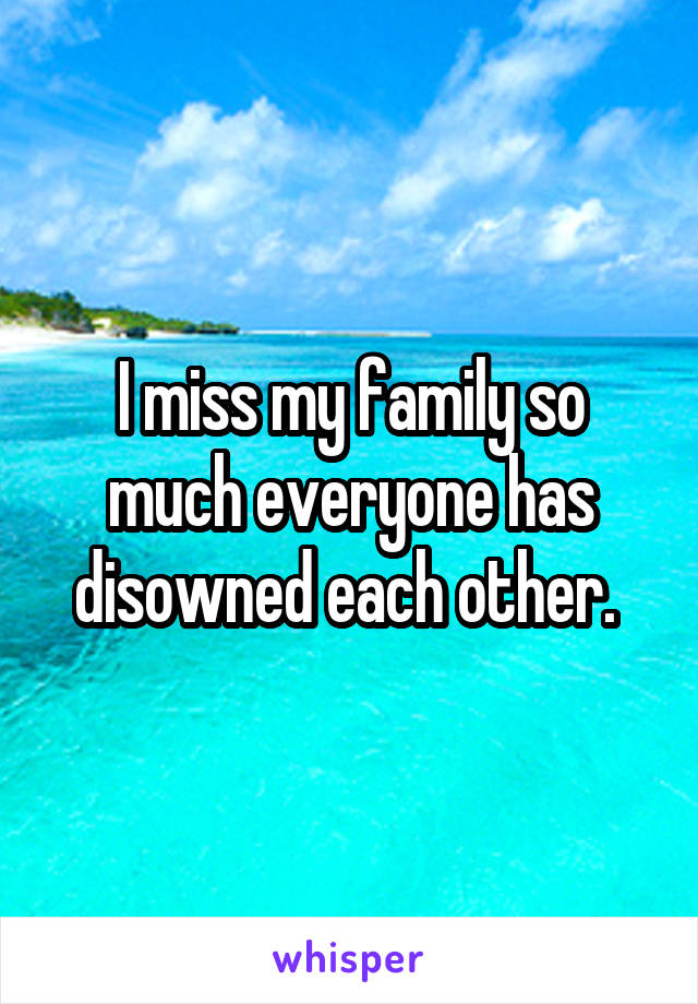 I miss my family so much everyone has disowned each other. 