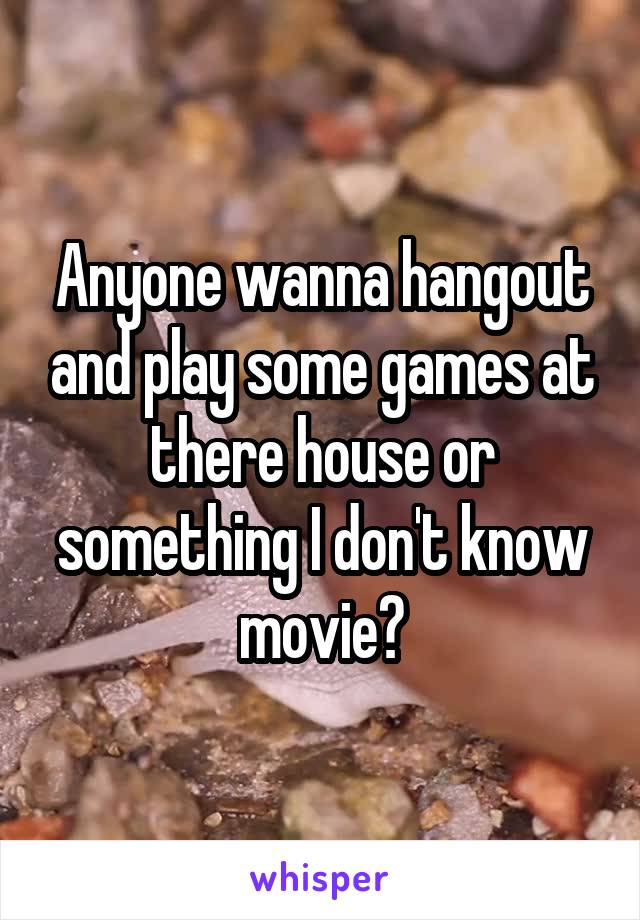 Anyone wanna hangout and play some games at there house or something I don't know movie?