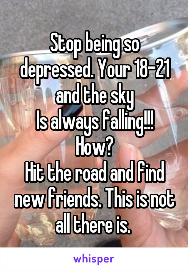 Stop being so depressed. Your 18-21 and the sky
Is always falling!!! How?
Hit the road and find new friends. This is not all there is. 