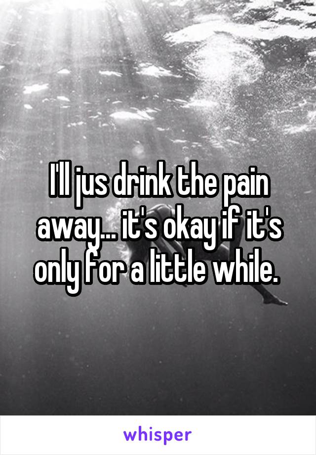 I'll jus drink the pain away... it's okay if it's only for a little while. 