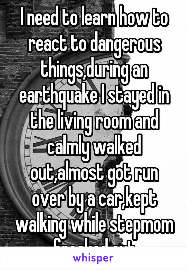 I need to learn how to react to dangerous things,during an earthquake I stayed in the living room and calmly walked out,almost got run over by a car,kept walking while stepmom freaked out
