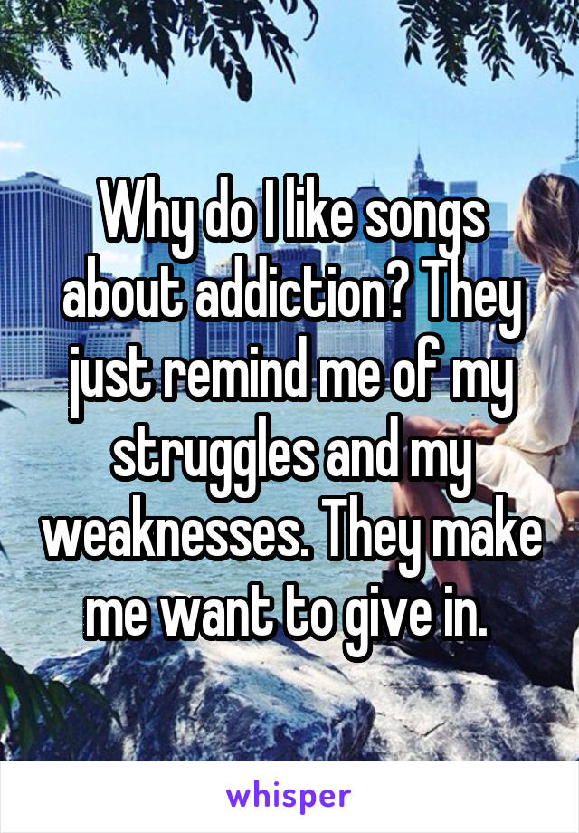 Why do I like songs about addiction? They just remind me of my struggles and my weaknesses. They make me want to give in. 