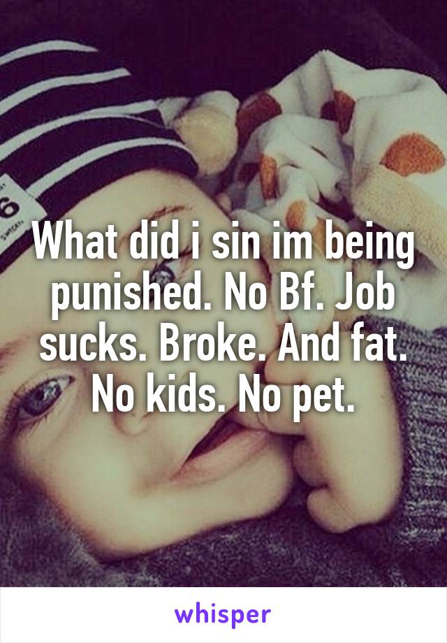 What did i sin im being punished. No Bf. Job sucks. Broke. And fat. No kids. No pet.