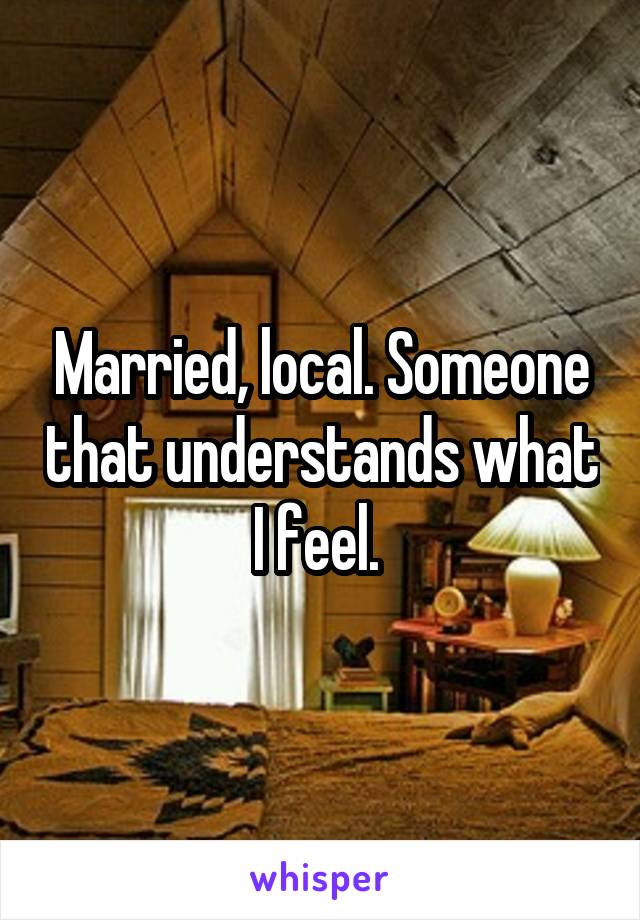Married, local. Someone that understands what I feel. 