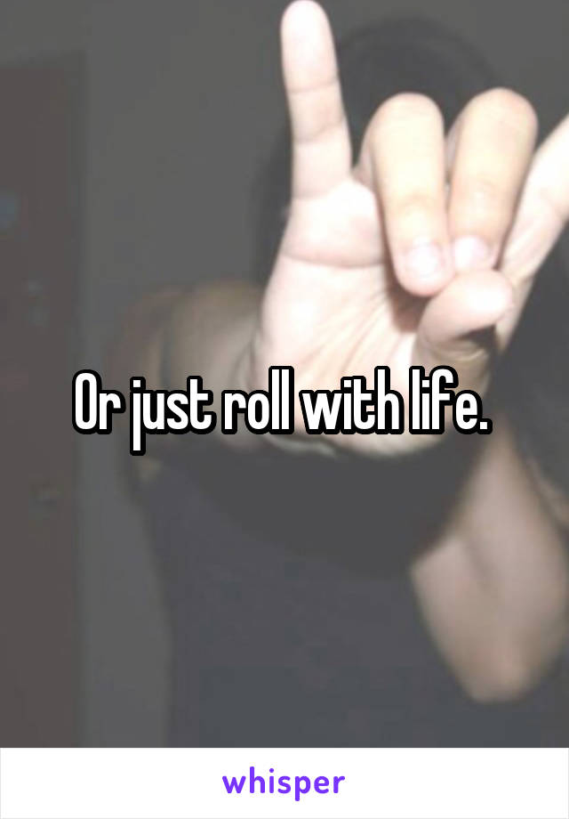 Or just roll with life. 