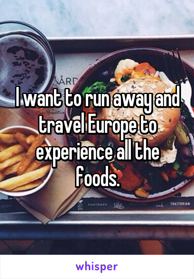I want to run away and travel Europe to experience all the foods.