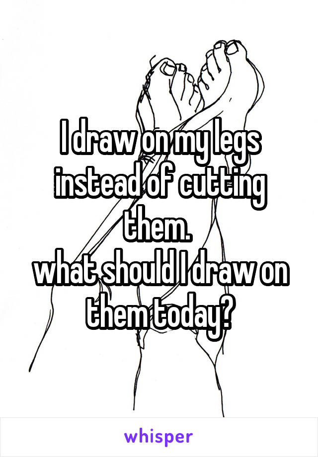 I draw on my legs instead of cutting them. 
what should I draw on them today?