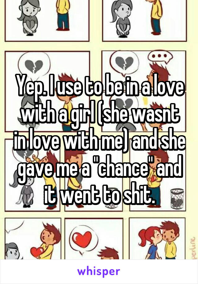 Yep. I use to be in a love with a girl (she wasnt in love with me) and she gave me a "chance" and it went to shit.