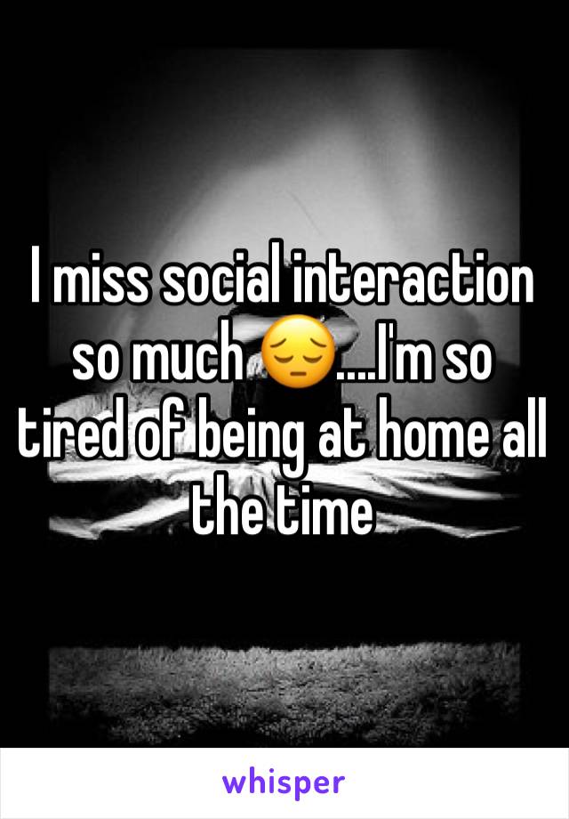 I miss social interaction so much 😔....I'm so tired of being at home all the time 