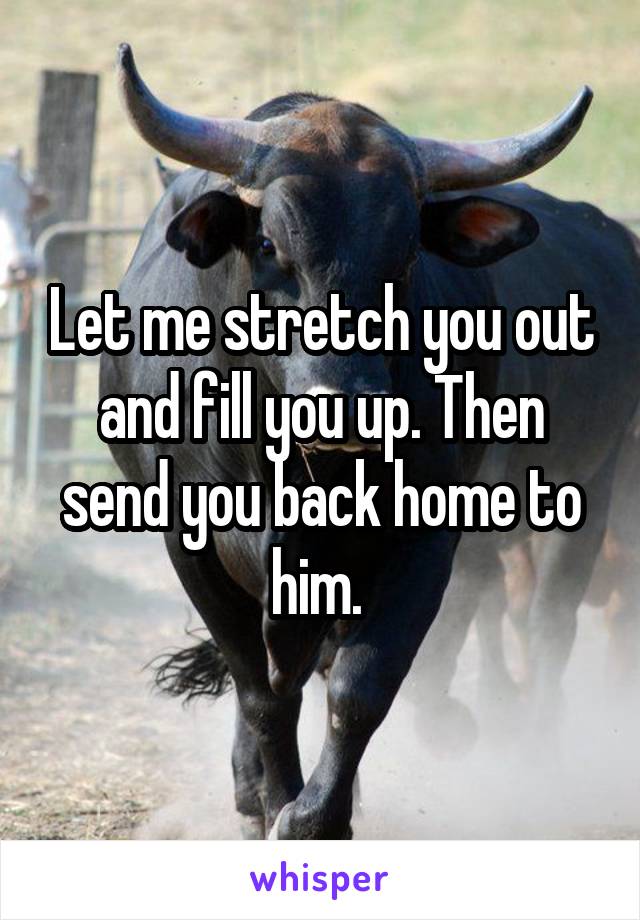 Let me stretch you out and fill you up. Then send you back home to him. 