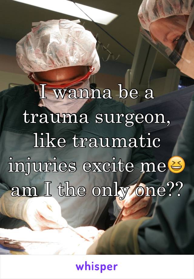 I wanna be a trauma surgeon, like traumatic injuries excite me😆 am I the only one??