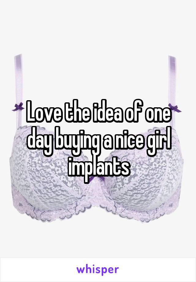 Love the idea of one day buying a nice girl implants