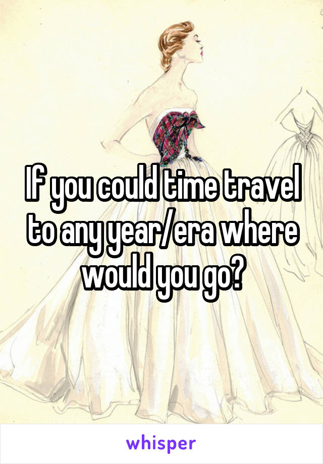If you could time travel to any year/era where would you go?