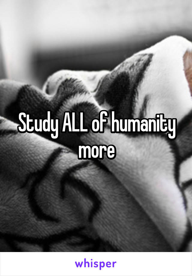 Study ALL of humanity more