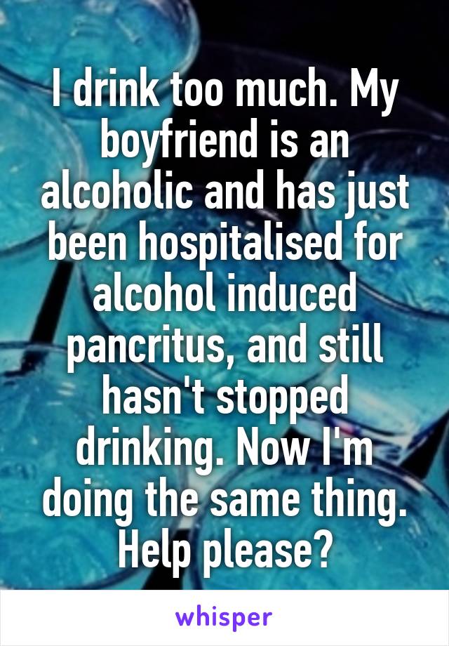 I drink too much. My boyfriend is an alcoholic and has just been hospitalised for alcohol induced pancritus, and still hasn't stopped drinking. Now I'm doing the same thing. Help please?