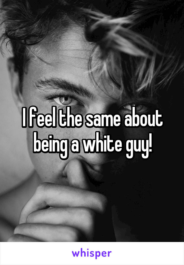 I feel the same about being a white guy!